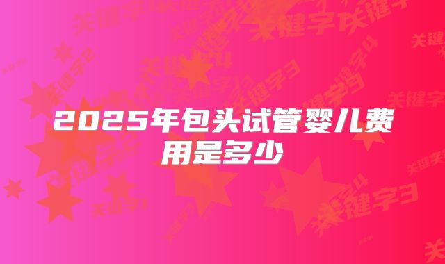 2025年包头试管婴儿费用是多少