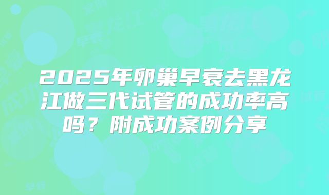2025年卵巢早衰去黑龙江做三代试管的成功率高吗？附成功案例分享