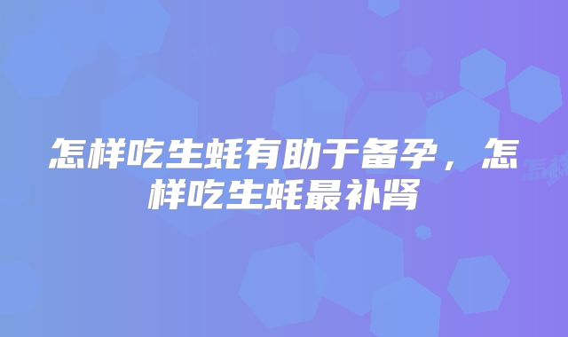 怎样吃生蚝有助于备孕,怎样吃生蚝最补肾