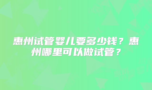 惠州试管婴儿要多少钱?惠州哪里可以做试管?