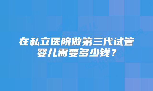 在私立医院做第三代试管婴儿需要多少钱？