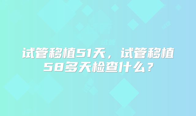 试管移植51天，试管移植58多天检查什么？