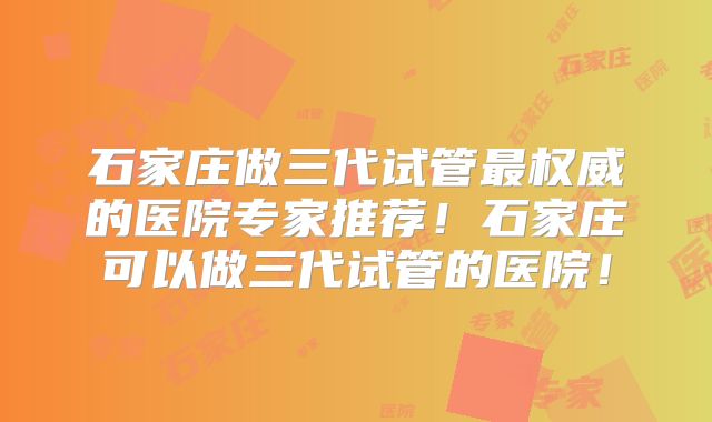 石家庄做三代试管最权威的医院专家推荐！石家庄可以做三代试管的医院！