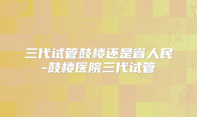 三代试管鼓楼还是省人民-鼓楼医院三代试管