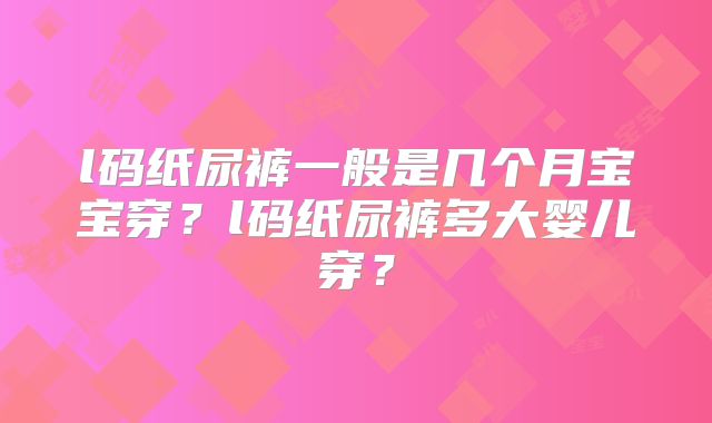 l码纸尿裤一般是几个月宝宝穿？l码纸尿裤多大婴儿穿？