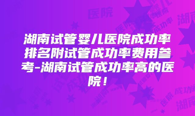 湖南试管婴儿医院成功率排名附试管成功率费用参考-湖南试管成功率高的医院!