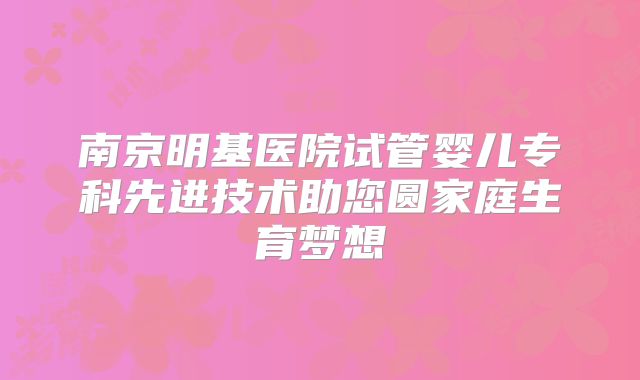 南京明基医院试管婴儿专科先进技术助您圆家庭生育梦想
