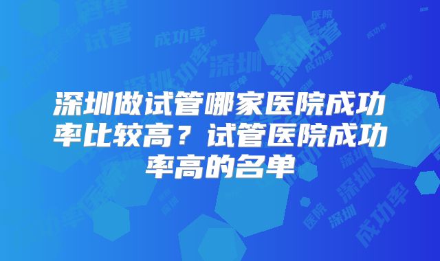 深圳做试管哪家医院成功率比较高？试管医院成功率高的名单