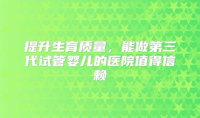 提升生育质量，能做第三代试管婴儿的医院值得信赖