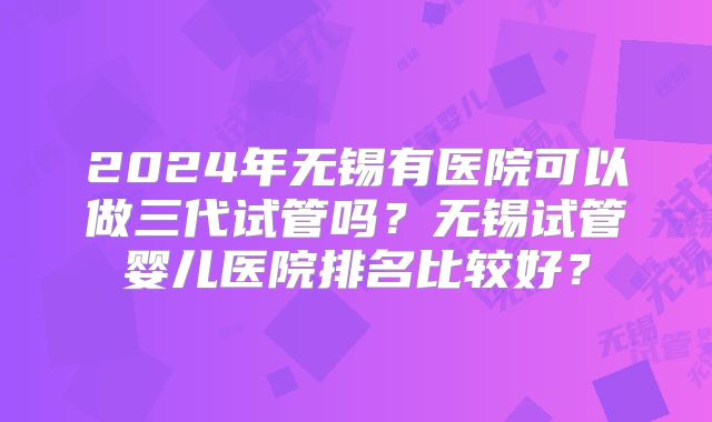 2024年无锡有医院可以做三代试管吗?无锡试管婴儿医院排名比较好?