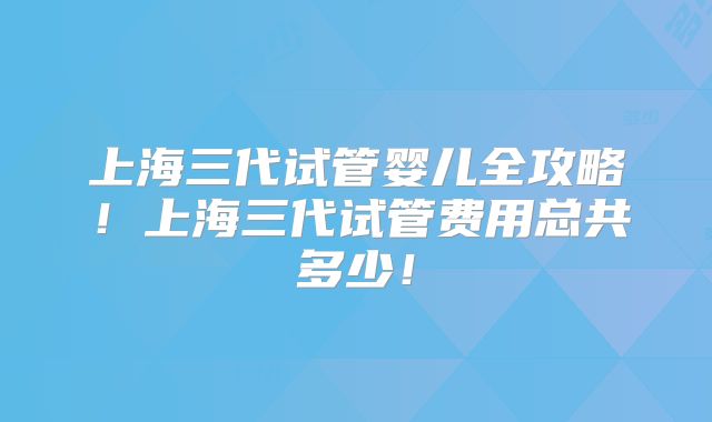 上海三代试管婴儿全攻略！上海三代试管费用总共多少！