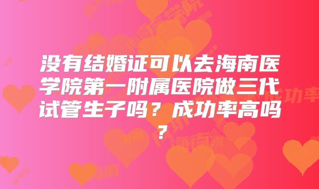 没有结婚证可以去海南医学院第一附属医院做三代试管生子吗?成功率高吗?