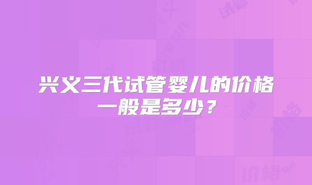 兴义三代试管婴儿的价格一般是多少?