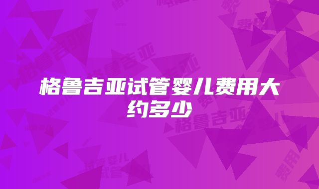 格鲁吉亚试管婴儿费用大约多少