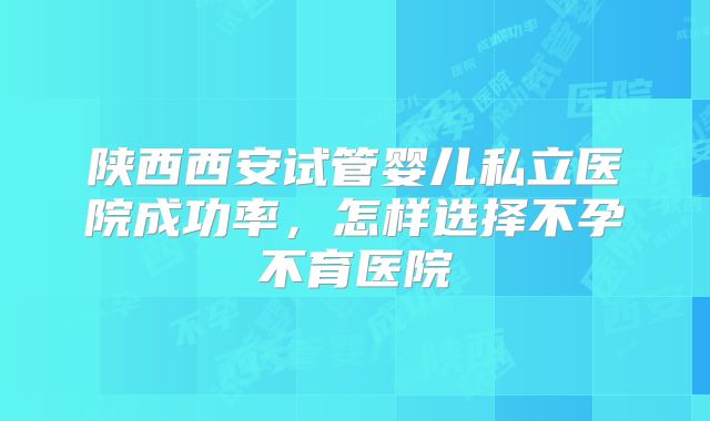陕西西安试管婴儿私立医院成功率，怎样选择不孕不育医院