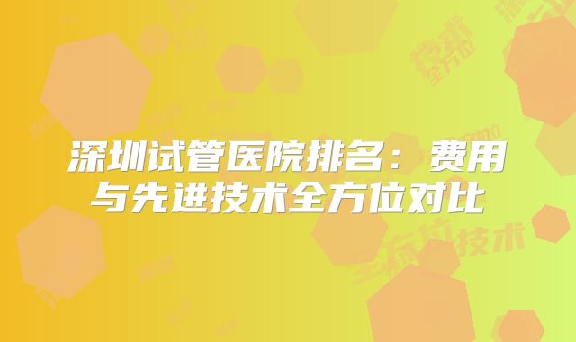 深圳试管医院排名：费用与先进技术全方位对比
