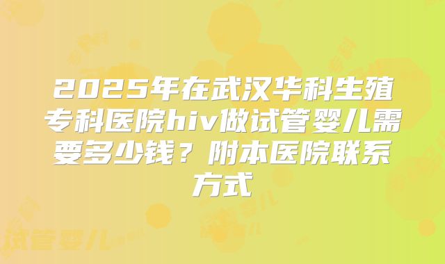 2025年在武汉华科生殖专科医院hiv做试管婴儿需要多少钱?附本医院联系方式