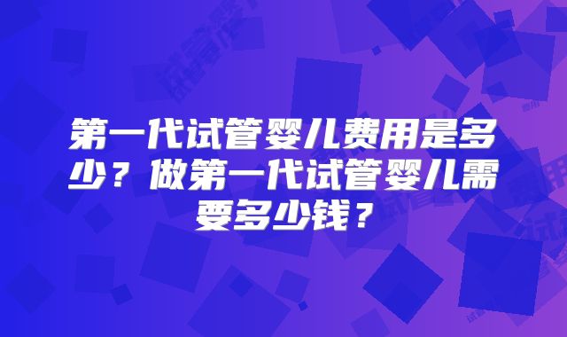 第一代试管婴儿费用是多少?做第一代试管婴儿需要多少钱?