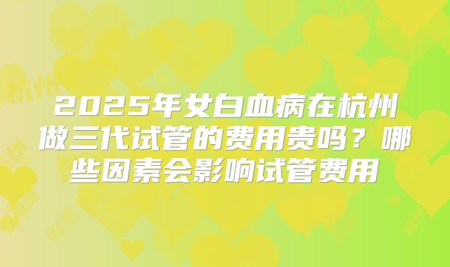 2025年女白血病在杭州做三代试管的费用贵吗？哪些因素会影响试管费用
