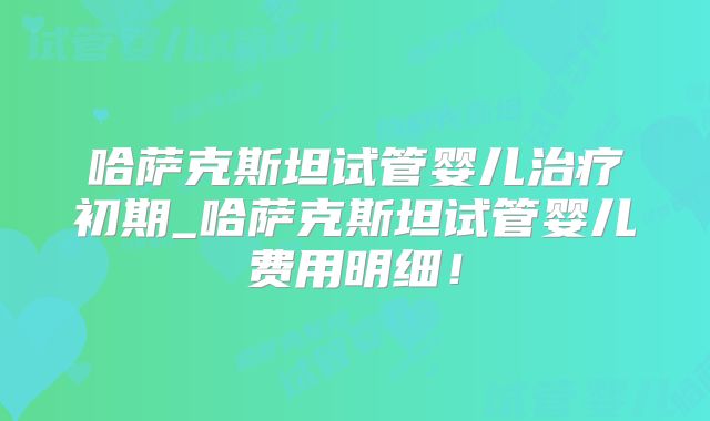 哈萨克斯坦试管婴儿治疗初期_哈萨克斯坦试管婴儿费用明细！