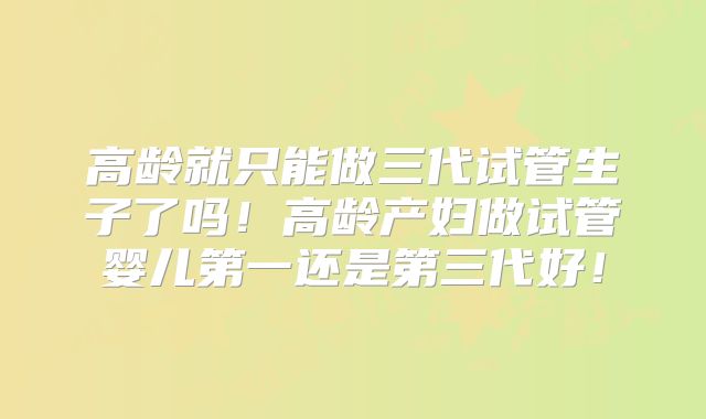 高龄就只能做三代试管生子了吗！高龄产妇做试管婴儿第一还是第三代好！