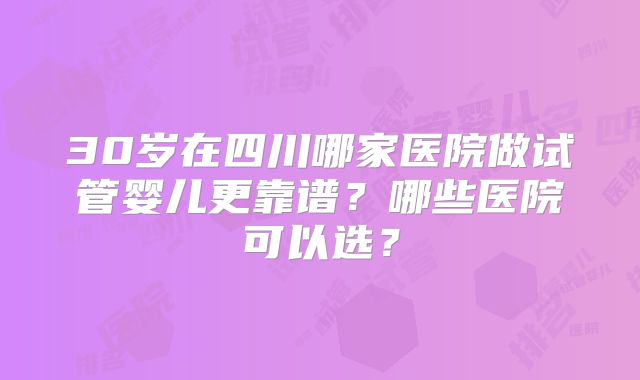 30岁在四川哪家医院做试管婴儿更靠谱?哪些医院可以选?