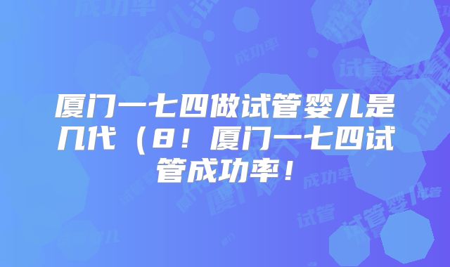 厦门一七四做试管婴儿是几代(8!厦门一七四试管成功率!