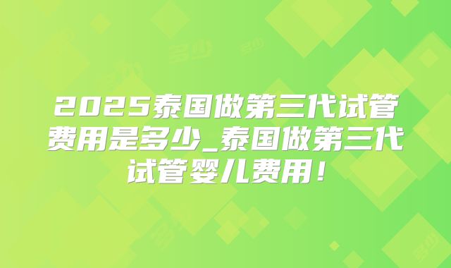 2025泰国做第三代试管费用是多少_泰国做第三代试管婴儿费用！