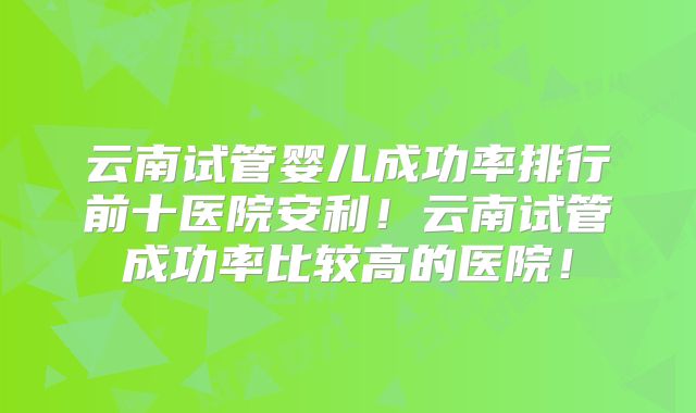云南试管婴儿成功率排行前十医院安利！云南试管成功率比较高的医院！