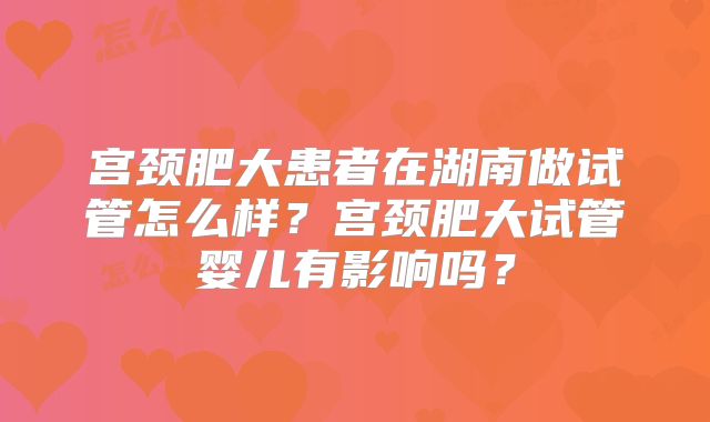 宫颈肥大患者在湖南做试管怎么样？宫颈肥大试管婴儿有影响吗？