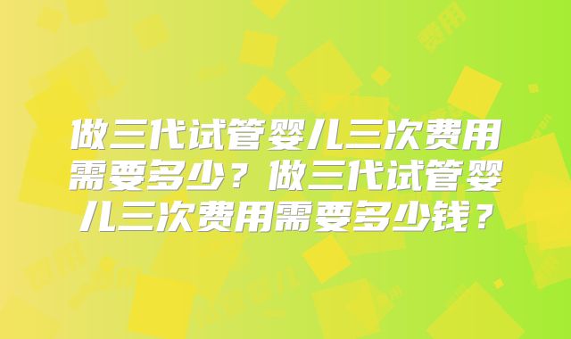 做三代试管婴儿三次费用需要多少？做三代试管婴儿三次费用需要多少钱？