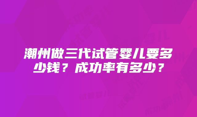 潮州做三代试管婴儿要多少钱？成功率有多少？
