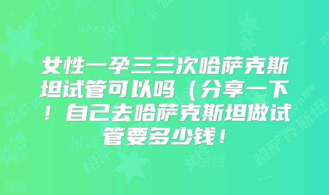 女性一孕三三次哈萨克斯坦试管可以吗（分享一下！自己去哈萨克斯坦做试管要多少钱！