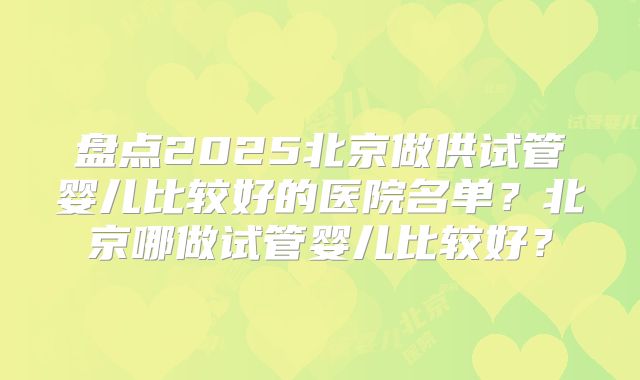 盘点2025北京做供试管婴儿比较好的医院名单？北京哪做试管婴儿比较好？