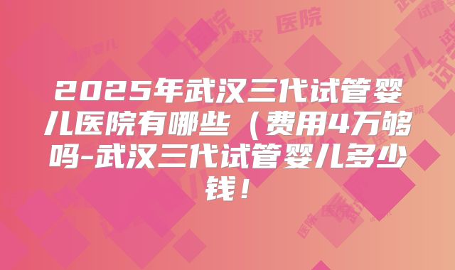 2025年武汉三代试管婴儿医院有哪些(费用4万够吗-武汉三代试管婴儿多少钱!