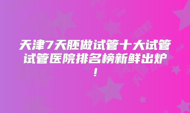 天津7天胚做试管十大试管试管医院排名榜新鲜出炉!