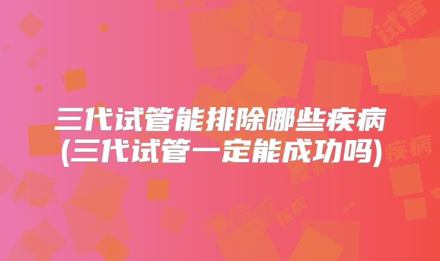 三代试管能排除哪些疾病(三代试管一定能成功吗)