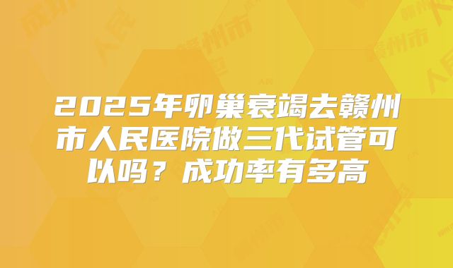 2025年卵巢衰竭去赣州市人民医院做三代试管可以吗?成功率有多高