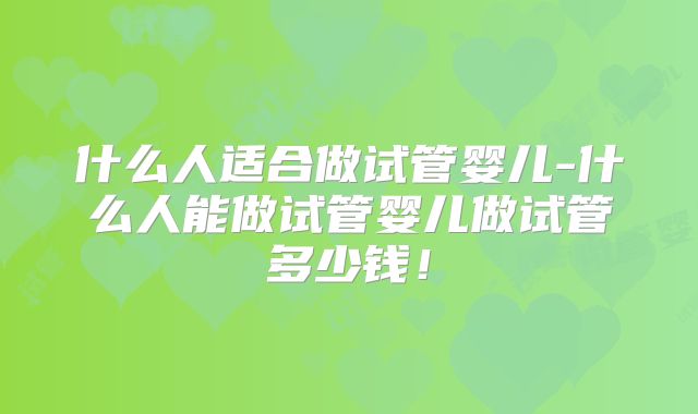 什么人适合做试管婴儿-什么人能做试管婴儿做试管多少钱!