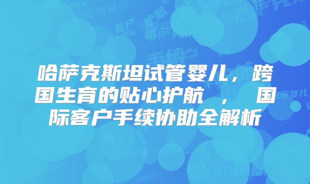 哈萨克斯坦试管婴儿,跨国生育的贴心护航 , 国际客户手续协助全解析