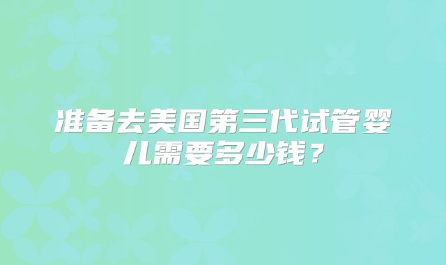 准备去美国第三代试管婴儿需要多少钱？
