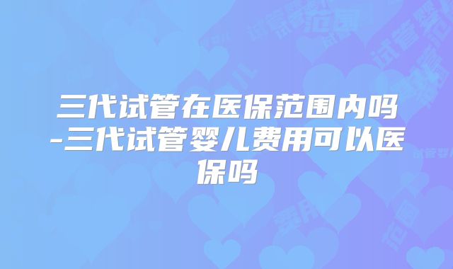三代试管在医保范围内吗-三代试管婴儿费用可以医保吗
