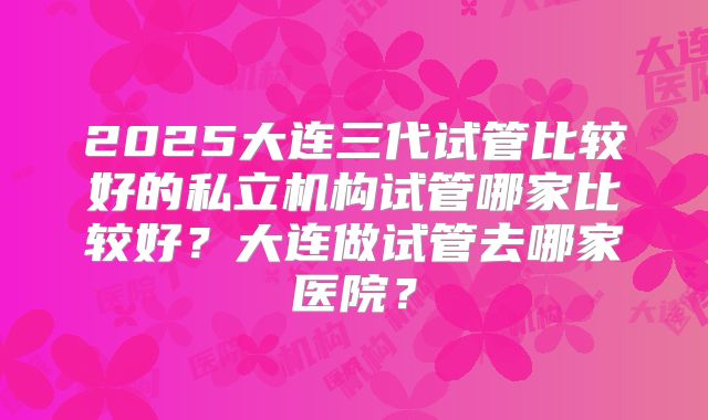 2025大连三代试管比较好的私立机构试管哪家比较好?大连做试管去哪家医院?