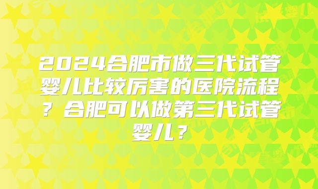 2024合肥市做三代试管婴儿比较厉害的医院流程?合肥可以做第三代试管婴儿?