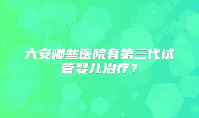 六安哪些医院有第三代试管婴儿治疗?