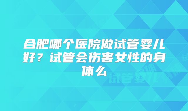 合肥哪个医院做试管婴儿好？试管会伤害女性的身体么