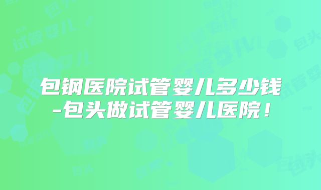 包钢医院试管婴儿多少钱-包头做试管婴儿医院！