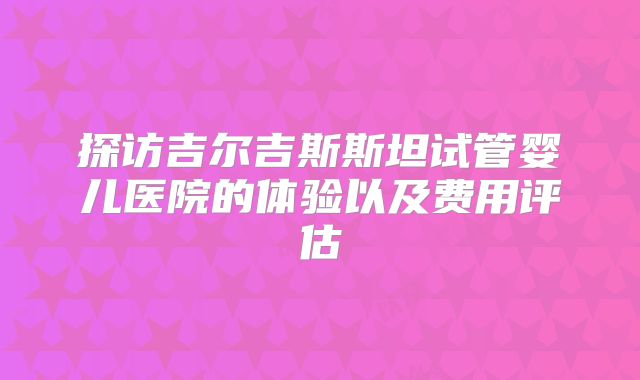探访吉尔吉斯斯坦试管婴儿医院的体验以及费用评估