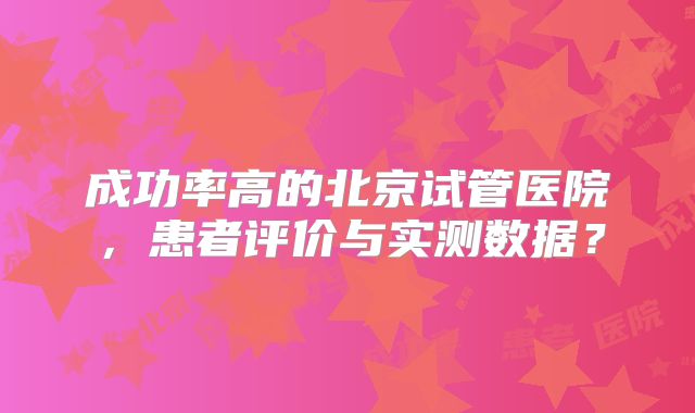 成功率高的北京试管医院，患者评价与实测数据？