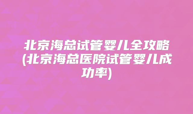 北京海总试管婴儿全攻略(北京海总医院试管婴儿成功率)